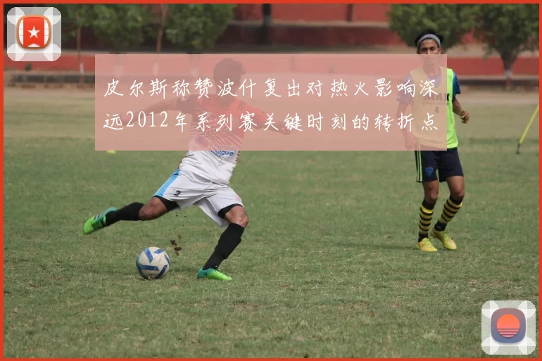 皮尔斯称赞波什复出对热火影响深远2012年系列赛关键时刻的转折点
