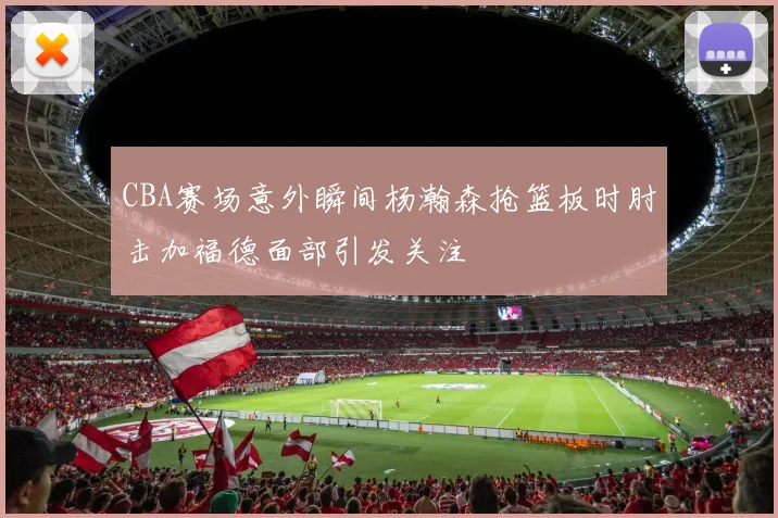 CBA赛场意外瞬间杨瀚森抢篮板时肘击加福德面部引发关注