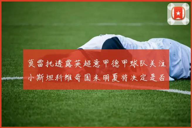 莫雷托透露英超意甲德甲球队关注小斯坦科维奇国米明夏将决定是否回购