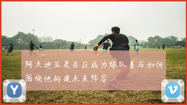 阿夫迪亚是否应成为球队基石如何围绕他构建未来阵容