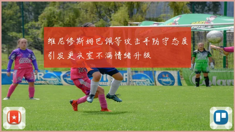 维尼修斯姆巴佩等攻击手防守态度引发更衣室不满情绪升级