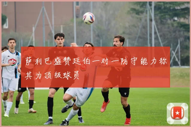 萨利巴盛赞廷伯一对一防守能力称其为顶级球员