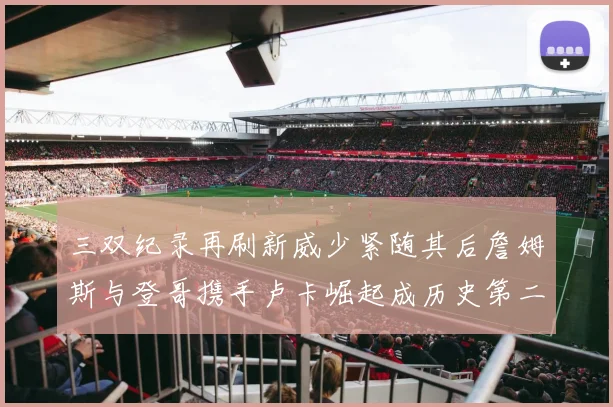 三双纪录再刷新威少紧随其后詹姆斯与登哥携手卢卡崛起成历史第二