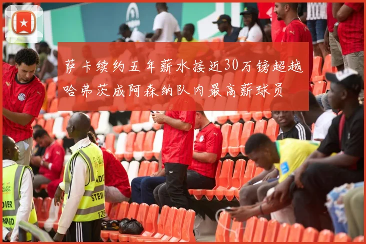 萨卡续约五年薪水接近30万镑超越哈弗茨成阿森纳队内最高薪球员