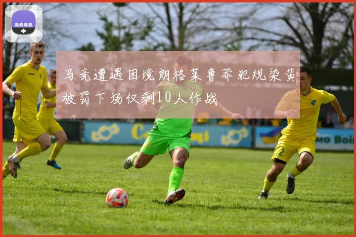 马竞遭遇困境朗格莱鲁莽犯规染黄被罚下场仅剩10人作战