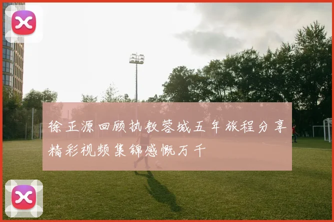 徐正源回顾执教蓉城五年旅程分享精彩视频集锦感慨万千