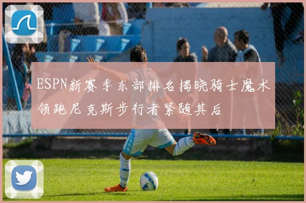 ESPN新赛季东部排名揭晓骑士魔术领跑尼克斯步行者紧随其后