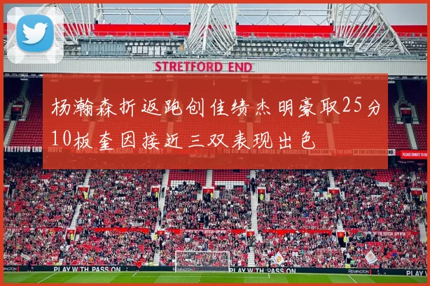 杨瀚森折返跑创佳绩杰明豪取25分10板奎因接近三双表现出色