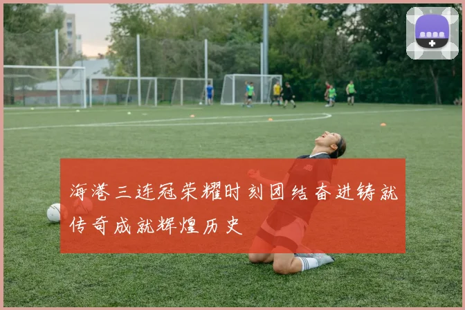 海港三连冠荣耀时刻团结奋进铸就传奇成就辉煌历史