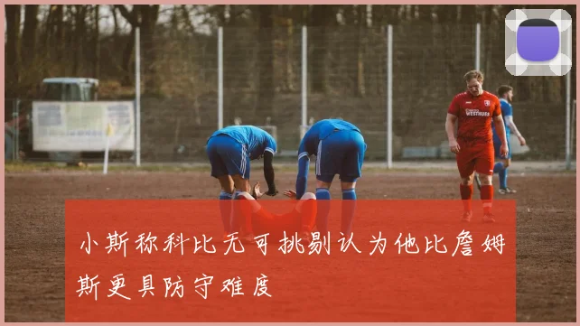 小斯称科比无可挑剔认为他比詹姆斯更具防守难度