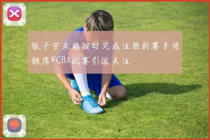 张子宇未能按时完成注册新赛季将缺席WCBA比赛引发关注