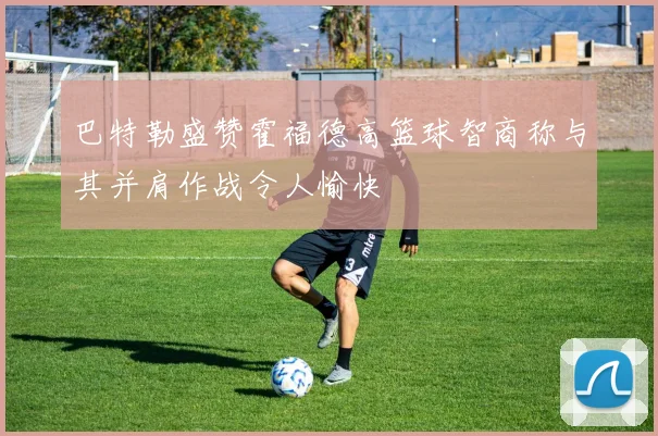 巴特勒盛赞霍福德高篮球智商称与其并肩作战令人愉快