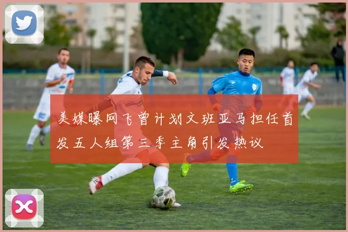 美媒曝网飞曾计划文班亚马担任首发五人组第三季主角引发热议