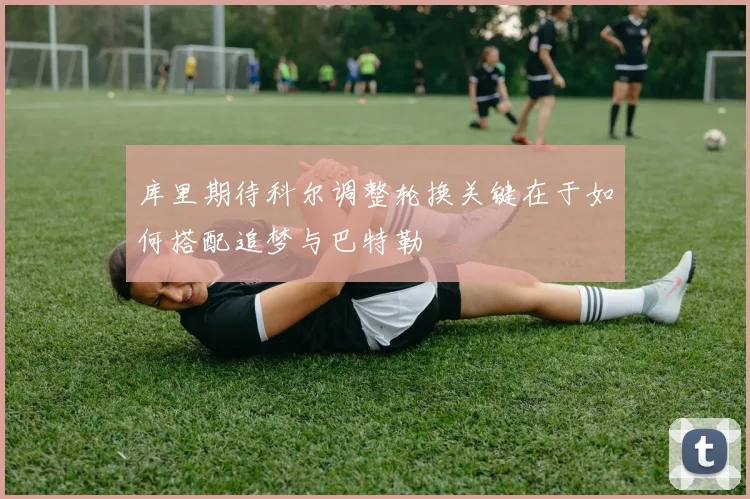 库里期待科尔调整轮换关键在于如何搭配追梦与巴特勒