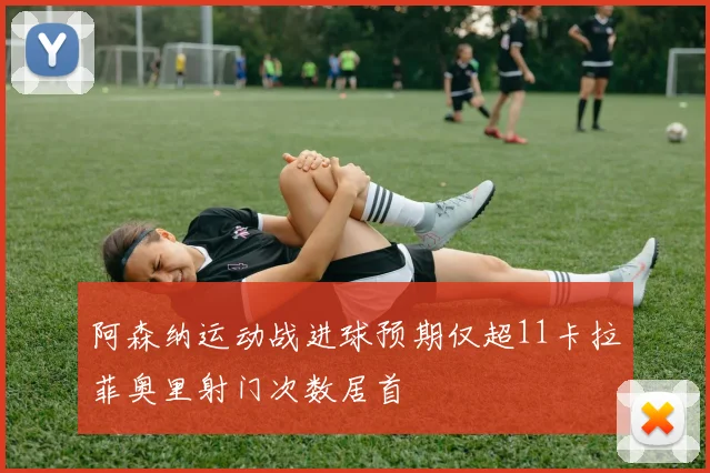 阿森纳运动战进球预期仅超11卡拉菲奥里射门次数居首