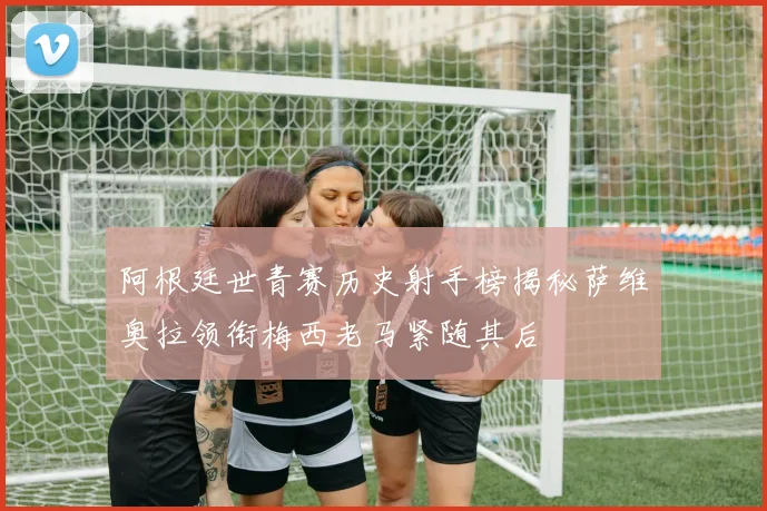 阿根廷世青赛历史射手榜揭秘萨维奥拉领衔梅西老马紧随其后