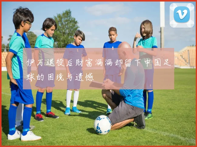 伊万退役后财富满满却留下中国足球的困境与遗憾