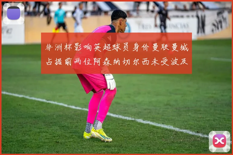 非洲杯影响英超球员身价曼联曼城占据前两位阿森纳切尔西未受波及