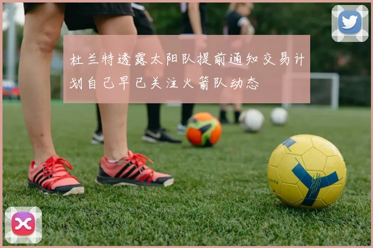 杜兰特透露太阳队提前通知交易计划自己早已关注火箭队动态