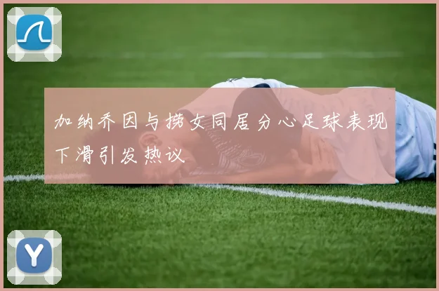 加纳乔因与捞女同居分心足球表现下滑引发热议