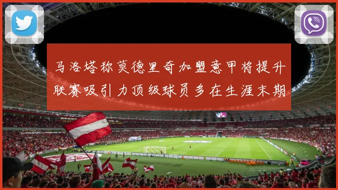 马洛塔称莫德里奇加盟意甲将提升联赛吸引力顶级球员多在生涯末期选择意甲