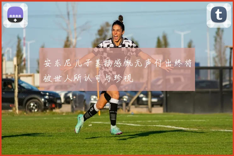 安东尼儿子基扬感慨无声付出终将被世人所认可与珍视