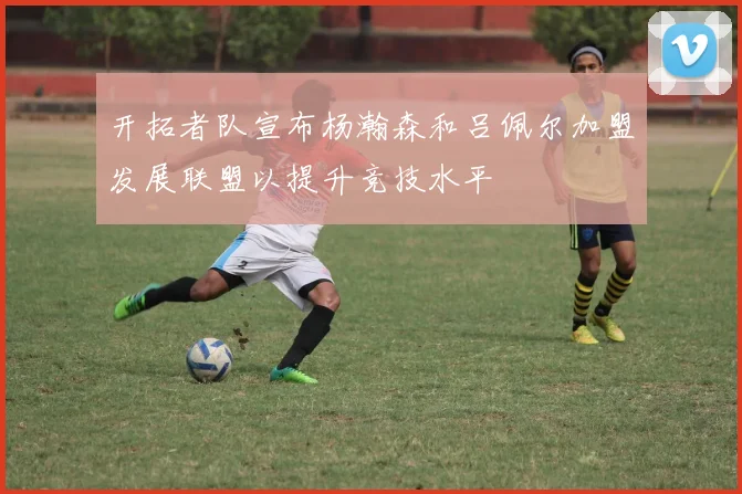 开拓者队宣布杨瀚森和吕佩尔加盟发展联盟以提升竞技水平