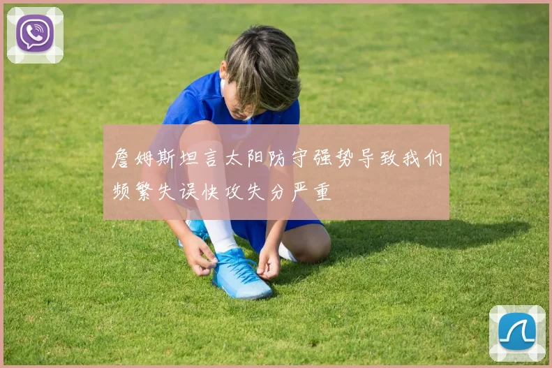 詹姆斯坦言太阳防守强势导致我们频繁失误快攻失分严重