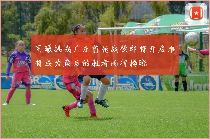 同曦挑战广东首轮战役即将开启谁将成为最后的胜者尚待揭晓