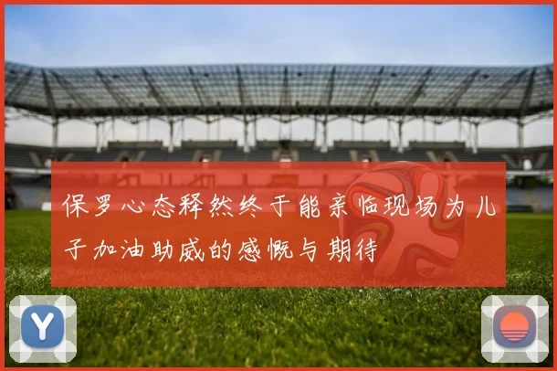 保罗心态释然终于能亲临现场为儿子加油助威的感慨与期待